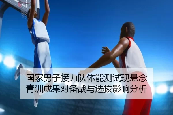 国家男子接力队体能测试现悬念 青训成果对备战与选拔影响分析
