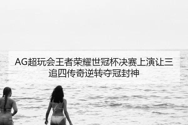 AG超玩会王者荣耀世冠杯决赛上演让三追四传奇逆转夺冠封神